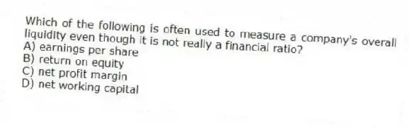 Which of the following is often used to measure a company's overall liquidity even though it is not really a financial ratio?
A) earnings per share
B) return on equity
C) net profit margin
D) net working capital