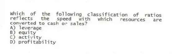 Which of the following classification of ratios reflects the speed with which resources are converted to cash or sales?
A) leverage
B) equity
C) activity
D) profitability