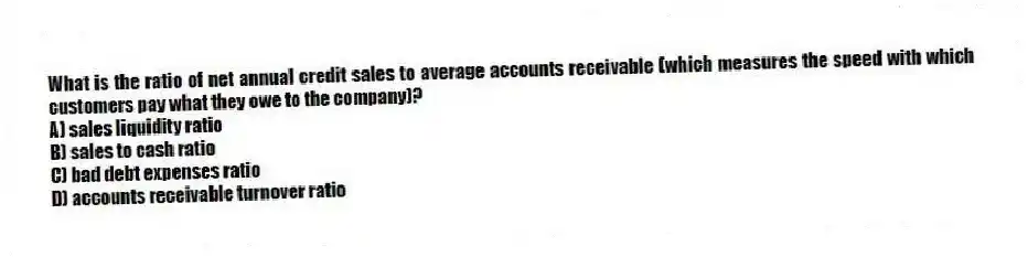 What is the ratio of net annual credit sales to average accounts receivable (which measures the speed with which customers pay what they owe to the company)?
A) sales liquidity ratio
B) sales to cash ratio
C) bad debt expenses ratio
D) accounts receivable turnover ratio