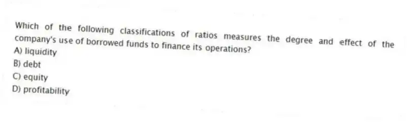Which of the following classifications of ratios measures the degree and effect of the company's use of borrowed funds to finance its operations?
A) liquidity
B) debt
C) equity
D) profitability