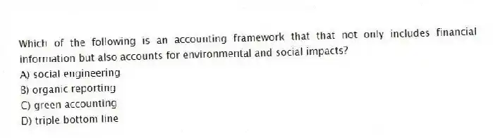 Which of the following is an accounting framework that that not only includes financial information but also accounts for environmental and social impacts?
A) social engineering
B) organic reporting
C) green accounting
D) triple bottom line