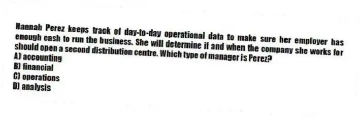 Hannah Perez keeps track of day-to-day operational data to make sure her employer has enough cash to run the business. She will determine if and when the company she works for should open a second distribution centre. Which type of manager is Perez?
A) accounting
B) financial
C) operations
D) analysis