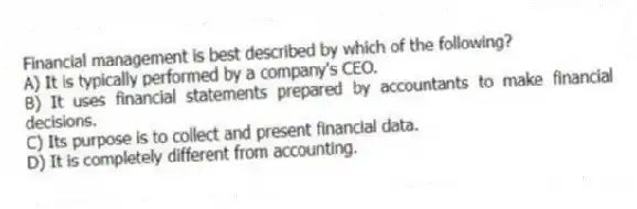 Financial management is best described by which of the following?
A) It is typically performed by a company's CEO.
B) It uses financial statements prepared by accountants to make financial decisions.
C) Its purpose is to collect and present financial data.
D) It is completely different from accounting.