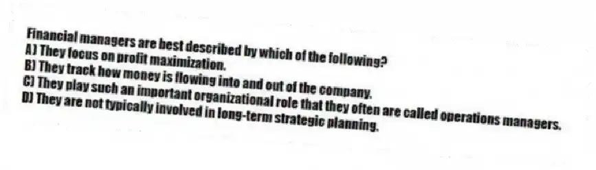Financial managers are best described by which of the following?
A) They focus on profit maximization.
B) They track how money is flowing into and out of the company.
C) They play such an important organizational role that they often are called operations managers.
D) They are not typically involved in long-term strategic planning.