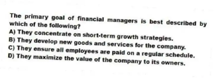 The primary goal of financial managers is best described by which of the following?
A) They concentrate on short-term growth strategies.
B) They develop new goods and services for the company.
C) They ensure all employees are paid on a regular schedule.
D) They maximize the value of the company to its owners.