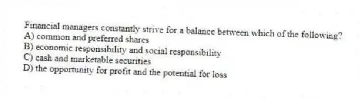 Financial managers constantly strive for a balance between which of the following?
A) common and preferred shares
B) economic responsibility and social responsibility
C) cash and marketable securities
D) the opportunity for profit and the potential for loss