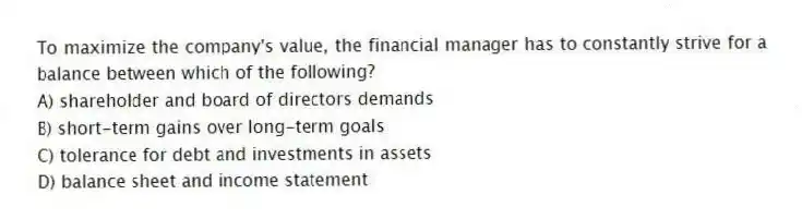 To maximize the company's value, the financial manager has to constantly strive for a balance between which of the following?
A) shareholder and board of directors demands
B) short-term gains over long-term goals
C) tolerance for debt and investments in assets
D) balance sheet and income statement
