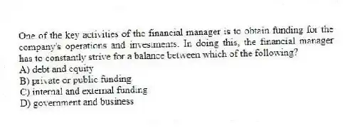 One of the key activities of the financial manager is to obtain funding for the company's operations and investments. In doing this, the financial manager has to constantly strive for a balance between which of the following?
A) debt and equity
B) private or public funding
C) internal and external funding
D) government and business