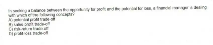 In seeking a balance between the opportunity for profit and the potential for loss, a financial manager is dealing with which of the following concepts?
A) potential profit trade-off
B) sales-profit trade-off
C) risk-return trade-off
D) profit-loss trade-off