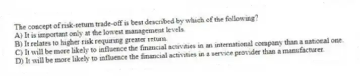 The concept of risk-return trade-off is best described by which of the following?
A) It is important only at the lowest management levels.
B) It relates to higher risk requiring greater return.
C) It will be more likely to influence the financial activities in an international company than a national one.
D) It will be more likely to influence the financial activities in a service provider than a manufacturer.