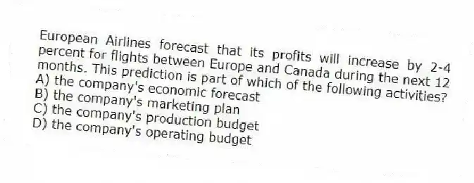 European Airlines forecast that its profits will increase by 2-4 percent for flights between Europe and Canada during the next 12 months. This prediction is part of which of the following activities?
A) the company's economic forecast
B) the company's marketing plan
C) the company's production budget
D) the company's operating budget