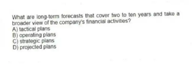 What are long-term forecasts that cover two to ten years and take a broader view of the company's financial activities?
A) tactical plans
B) operating plans
C) strategic plans
D) projected plans