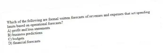 Which of the following are formal written forecasts of revenues and expenses that set spending limits based on operational forecasts?
A) profit and loss statements
B) business predictions
C) budgets
D) financial forecasts