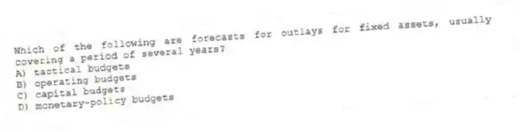 Which of the following are forecasts for outlays for fixed assets, usually covering a period of several years?
A) tactical budgets
B) operating budgets
C) capital budgets
D) monetary-policy budgets