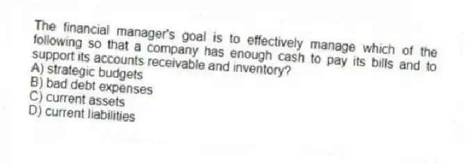 The financial manager's goal is to effectively manage which of the following so that a company has enough cash to pay its bills and to support its accounts receivable and inventory?
A) strategic budgets
B) bad debt expenses
C) current assets
D) current liabilities