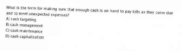What is the term for making sure that enough cash is on hand to pay bills as they come due and to meet unexpected expenses?
A) cash targeting
B) cash management
C) cash maintenance
D) cash capitalization
