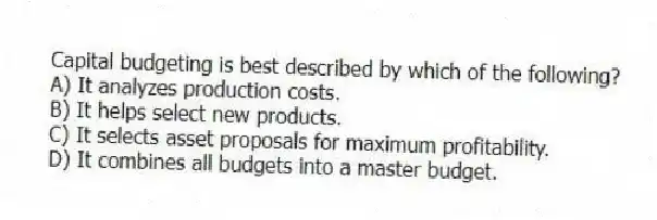 Capital budgeting is best described by which of the following?
A) It analyzes production costs.
B) It helps select new products.
C) It selects asset proposals for maximum profitability.
D) It combines all budgets into a master budget.