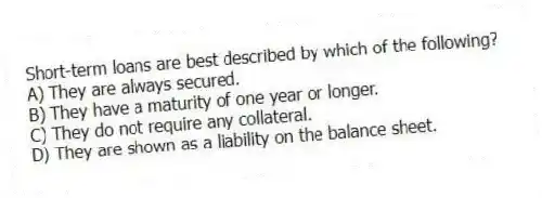 Short-term loans are best described by which of the following?
A) They are always secured.
B) They have a maturity of one year or longer.
C) They do not require any collateral.
D) They are shown as a liability on the balance sheet.