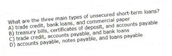 What are the three main types of unsecured short-term loans?
A) trade credit, bank loans, and commercial paper
B) treasury bills, certificates of deposit, and accounts payable
C) trade credit, accounts payable, and bank loans
D) accounts payable, notes payable, and loans payable