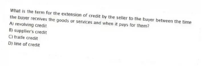 What is the term for the extension of credit by the seller to the buyer between the time the buyer receives the goods or services and when it pays for them?
A) revolving credit
B) supplier's credit
C) trade credit
D) line of credit
