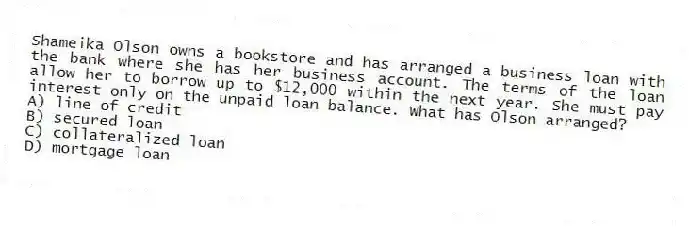 Shameika Olson owns a bookstore and has arranged a business loan with the bank where she has her business account. The terms of the loan allow her to borrow up to $12,000 within the next year. She must pay interest only on the unpaid loan balance. What has Olson arranged?
A) line of credit
B) secured loan
C) collateralized loan
D) mortgage loan