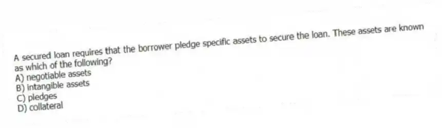 A secured loan requires that the borrower pledge specific assets to secure the loan. These assets are known as which of the following?
A) negotiable assets
B) intangible assets
C) pledges
D) collateral