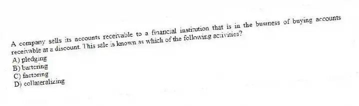 A company sells its accounts receivable to a financial institution that is in the business of buying accounts receivable at a discount. This sale is known as which of the following activities?
A) pledging
B) bartering
C) factoring
D) collateralizing