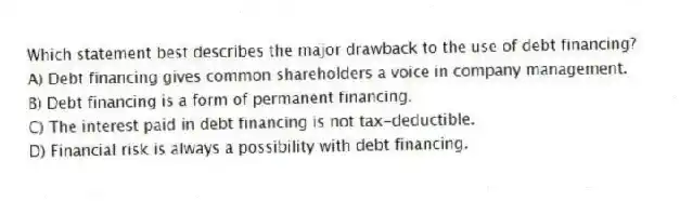 Which statement best describes the major drawback to the use of debt financing?
A) Debt financing gives common shareholders a voice in company management.
B) Debt financing is a form of permanent financing.
C) The interest paid in debt financing is not tax-deductible.
D) Financial risk is always a possibility with debt financing.