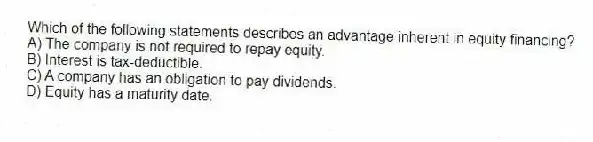 Which of the following statements describes an advantage inherent in equity financing?
A) The company is not required to repay equity.
B) Interest is tax-deductible.
C) A company has an obligation to pay dividends.
D) Equity has a maturity date.