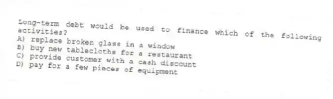 Long-term debt would be used to finance which of the following activities?
A) replace broken glass in a window
B) buy new tablecloths for a restaurant
C) provide customer with a cash discount
D) pay for a few pieces of equipment