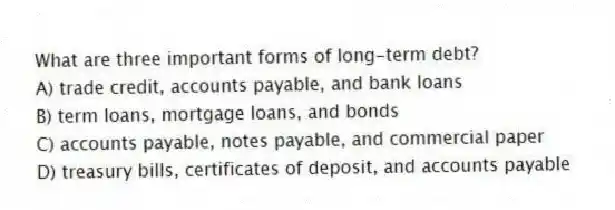 What are three important forms of long-term debt?
A) trade credit, accounts payable, and bank loans
B) term loans, mortgage loans, and bonds
C) accounts payable, notes payable, and commercial paper
D) treasury bills, certificates of deposit, and accounts payable