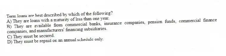 Term loans are best described by which of the following?
A) They are loans with a maturity of less than one year.
B) They are available from commercial banks, insurance companies, pension funds, commercial finance companies, and manufacturers' financing subsidiaries.
C) They must be secured.
D) They must be repaid on an annual schedule only.