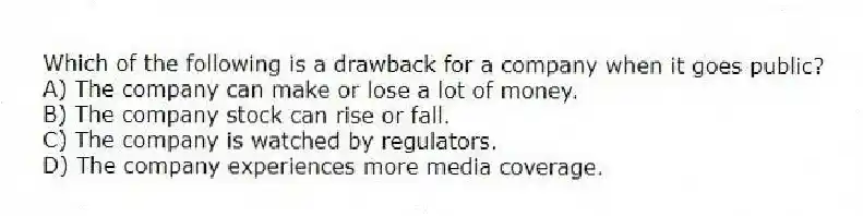 Which of the following is a drawback for a company when it goes public?
A) The company can make or lose a lot of money.
B) The company stock can rise or fall.
C) The company is watched by regulators.
D) The company experiences more media coverage.