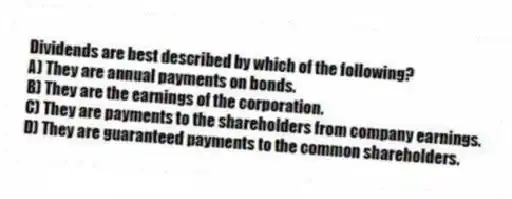 Dividends are best described by which of the following?
A) They are annual payments on bonds.
B) They are the earnings of the corporation.
C) They are payments to the shareholders from company earnings.
D) They are guaranteed payments to the common shareholders.
