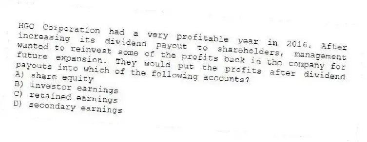 HGQ Corporation had a very profitable year in 2016. After increasing its dividend payout to shareholders, management wanted to reinvest some of the profits back in the company for future expansion. They would put the profits after dividend payouts into which of the following accounts?
A) share equity
B) investor earnings
C) retained earnings
D) secondary earnings
