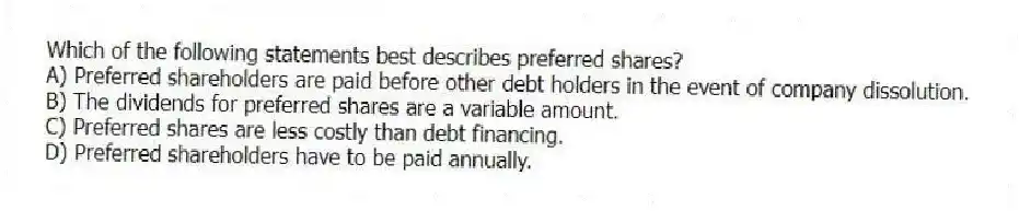 Which of the following statements best describes preferred shares?
A) Preferred shareholders are paid before other debt holders in the event of company dissolution.
B) The dividends for preferred shares are a variable amount.
C) Preferred shares are less costly than debt financing.
D) Preferred shareholders have to be paid annually.