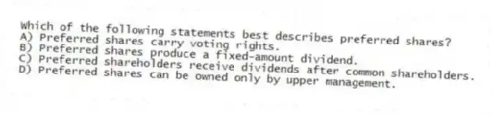 Which of the following statements best describes preferred shares?
A) Preferred shares carry voting rights.
B) Preferred shares produce a fixed-amount dividend.
C) Preferred shareholders receive dividends after common shareholders.
D) Preferred shares can be owned only by upper management.