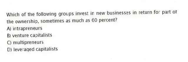 Which of the following groups invest in new businesses in return for part of the ownership, sometimes as much as 60 percent?
A) intrapreneurs
B) venture capitalists
C) multipreneurs
D) leveraged capitalists