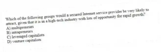 Which of the following groups would a secured Internet service provider be very likely to attract, given that it is in a high-tech industry with lots of opportunity for rapid growth?
A) multipreneurs
B) intrapreneurs
C) leveraged capitalists
D) venture capitalists