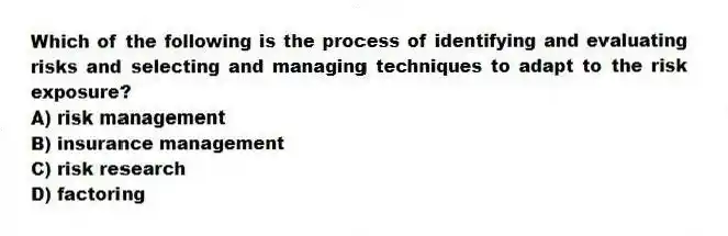 Which of the following is the process of identifying and evaluating risks and selecting and managing techniques to adapt to the risk exposure?
A) risk management
B) insurance management
C) risk research
D) factoring