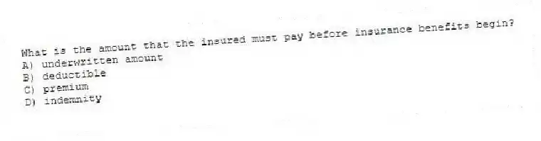 What is the amount that the insured must pay before insurance benefits begin?
A) underwritten amount
B) deductible
C) premium
D) indemnity