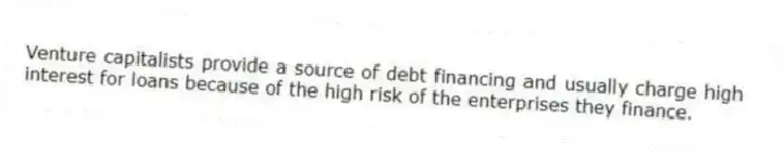 Venture capitalists provide a source of debt financing and usually charge high interest for loans because of the high risk of the enterprises they finance.