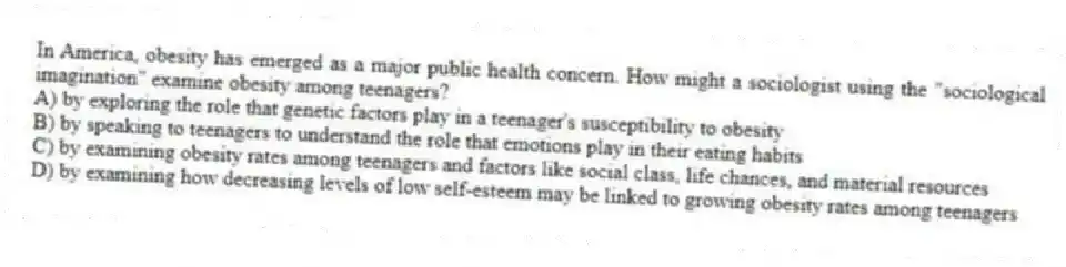 In America, obesity has emerged as a major public health concern. How might a sociologist using the "sociological imagination" examine obesity among teenagers?
A) by exploring the role that genetic factors play in a teenager's susceptibility to obesity
B) by speaking to teenagers to understand the role that emotions play in their eating habits
C) by examining obesity rates among teenagers and factors like social class, life chances, and material resources
D) by examining how decreasing levels of low self-esteem may be linked to growing obesity rates among teenagers