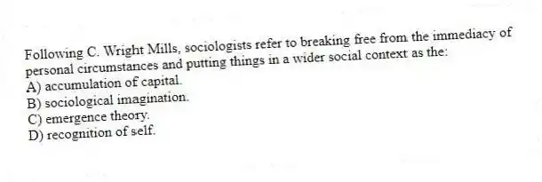 Following C. Wright Mills, sociologists refer to breaking free from the immediacy of personal circumstances and putting things in a wider social context as the:
A) accumulation of capital.
B) sociological imagination.
C) emergence theory.
D) recognition of self.