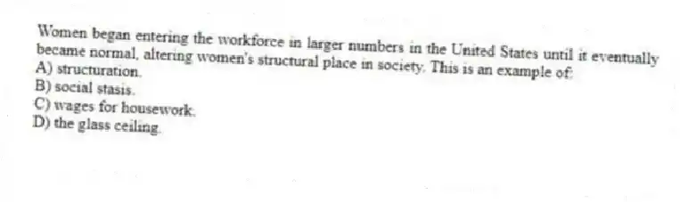 Women began entering the workforce in larger numbers in the United States until it eventually became normal, altering women's structural place in society. This is an example of:
A) structuration.
B) social stasis.
C) wages for housework.
D) the glass ceiling.