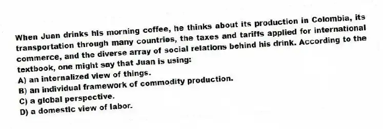 When Juan drinks his morning coffee, he thinks about its production in Colombia, its transportation through many countries, the taxes and tariffs applied for international commerce, and the diverse array of social relations behind his drink. According to the textbook, one might say that Juan is using:
A) an internalized view of things.
B) an individual framework of commodity production.
C) a global perspective.
D) a domestic view of labor.
