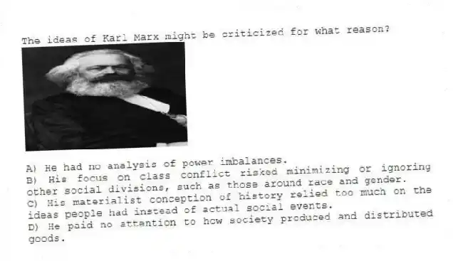 The ideas of Karl Marx might be criticized for what reason?
A) He had no analysis of power imbalances.
B) His focus on class conflict risked minimizing or ignoring other social divisions, such as those around race and gender.
C) His materialist conception of history relied too much on the ideas people had instead of actual social events.
D) He paid no attention to how society produced and distributed goods.