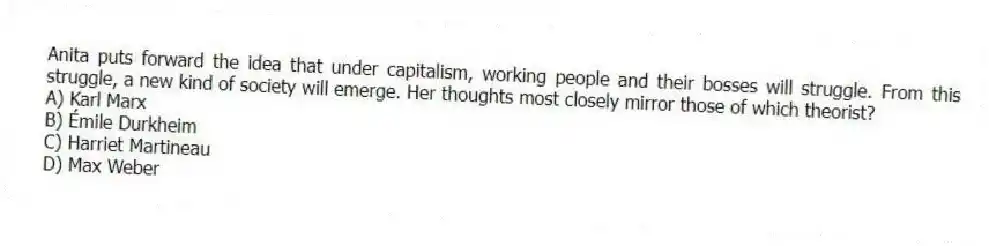 Anita puts forward the idea that under capitalism, working people and their bosses will struggle. From this struggle, a new kind of society will emerge. Her thoughts most closely mirror those of which theorist?
A) Karl Marx
B) Émile Durkheim
C) Harriet Martineau
D) Max Weber