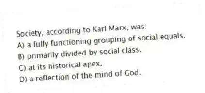 Society, according to Karl Marx, was:
A) a fully functioning grouping of social equals.
B) primarily divided by social class.
C) at its historical apex.
D) a reflection of the mind of God.