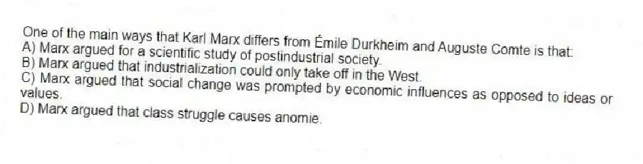 One of the main ways that Karl Marx differs from Émile Durkheim and Auguste Comte is that:
A) Marx argued for a scientific study of postindustrial society.
B) Marx argued that industrialization could only take off in the West.
C) Marx argued that social change was prompted by economic influences as opposed to ideas or values.
D) Marx argued that class struggle causes anomie.